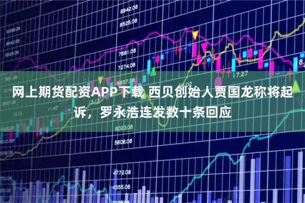 网上期货配资APP下载 西贝创始人贾国龙称将起诉，罗永浩连发数十条回应