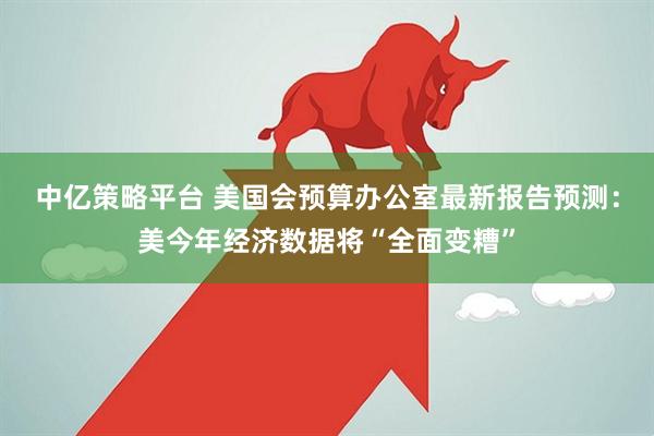 中亿策略平台 美国会预算办公室最新报告预测：美今年经济数据将“全面变糟”