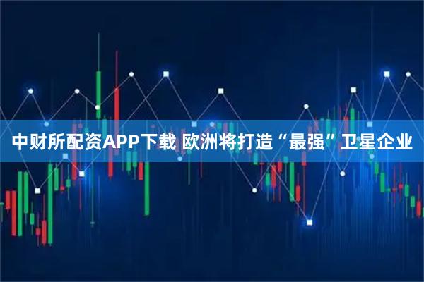 中财所配资APP下载 欧洲将打造“最强”卫星企业
