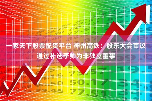一家天下股票配资平台 神州高铁：股东大会审议通过补选李帅为非独立董事