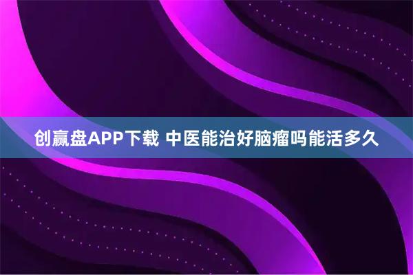 创赢盘APP下载 中医能治好脑瘤吗能活多久