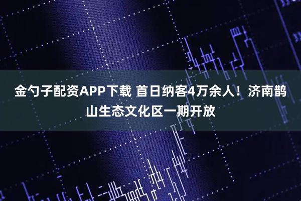金勺子配资APP下载 首日纳客4万余人！济南鹊山生态文化区一期开放