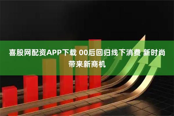 喜股网配资APP下载 00后回归线下消费 新时尚带来新商机