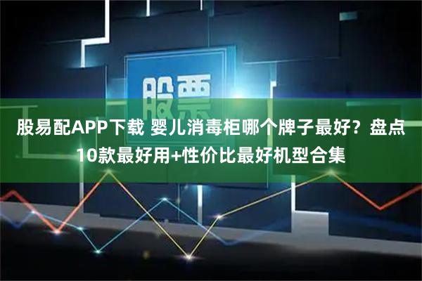 股易配APP下载 婴儿消毒柜哪个牌子最好？盘点10款最好用+性价比最好机型合集