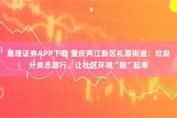 嘉理证券APP下载 重庆两江新区礼嘉街道：垃圾分类志愿行，让社区环境“靓”起来
