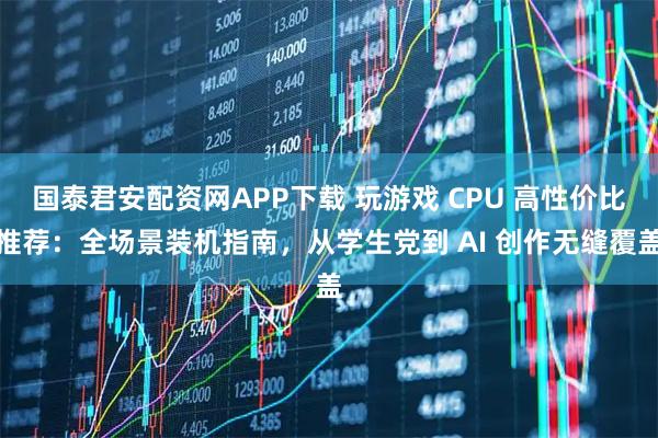 国泰君安配资网APP下载 玩游戏 CPU 高性价比推荐：全场景装机指南，从学生党到 AI 创作无缝覆盖