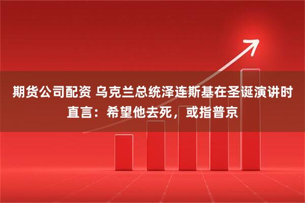 期货公司配资 乌克兰总统泽连斯基在圣诞演讲时直言：希望他去死，或指普京