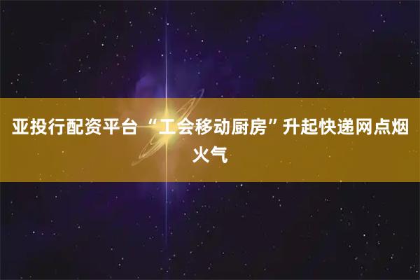 亚投行配资平台 “工会移动厨房”升起快递网点烟火气
