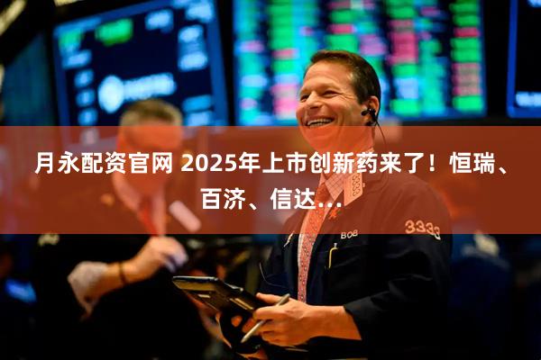 月永配资官网 2025年上市创新药来了！恒瑞、百济、信达…