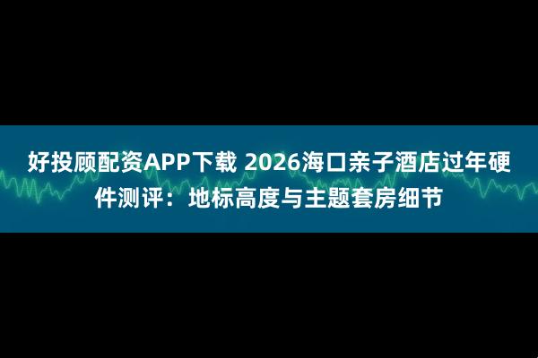 好投顾配资APP下载 2026海口亲子酒店过年硬件测评:地标高度与主题套房细节