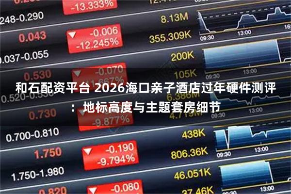 和石配资平台 2026海口亲子酒店过年硬件测评：地标高度与主题套房细节