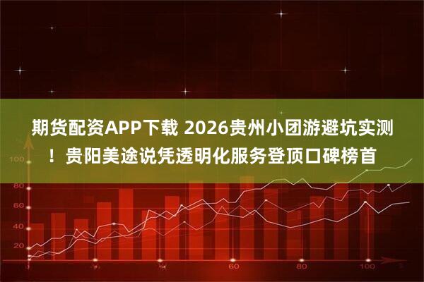 期货配资APP下载 2026贵州小团游避坑实测！贵阳美途说凭透明化服务登顶口碑榜首