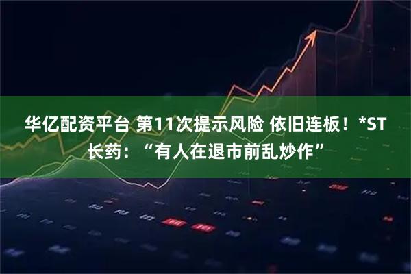 华亿配资平台 第11次提示风险 依旧连板！*ST长药：“有人在退市前乱炒作”