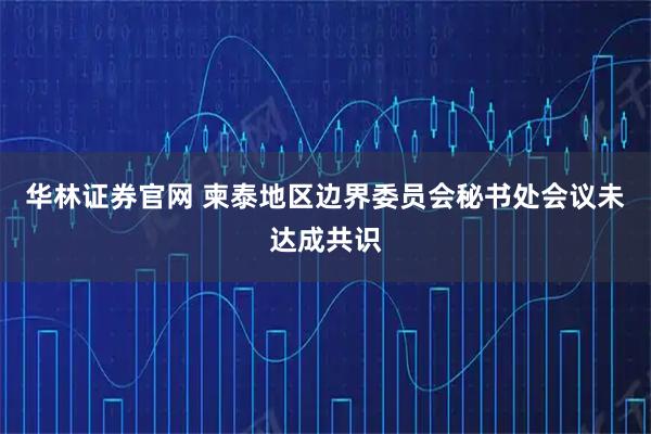 华林证券官网 柬泰地区边界委员会秘书处会议未达成共识