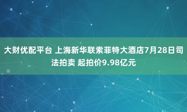 大财优配平台 上海新华联索菲特大酒店7月28日司法拍卖 起拍价9.98亿元