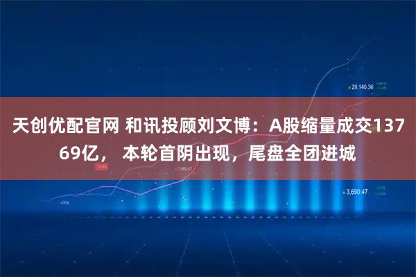 天创优配官网 和讯投顾刘文博：A股缩量成交13769亿， 本轮首阴出现，尾盘全团进城
