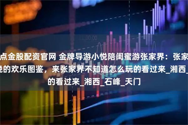 点金股配资官网 金牌导游小悦陪闺蜜游张家界：张家界5 天 4 晚的欢乐图鉴，来张家界不知道怎么玩的看过来_湘西_石峰_天门