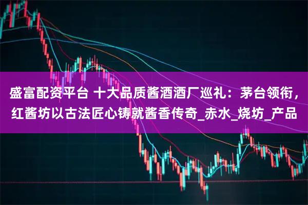 盛富配资平台 十大品质酱酒酒厂巡礼：茅台领衔，红酱坊以古法匠心铸就酱香传奇_赤水_烧坊_产品