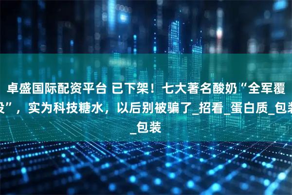 卓盛国际配资平台 已下架！七大著名酸奶“全军覆没”，实为科技糖水，以后别被骗了_招看_蛋白质_包装