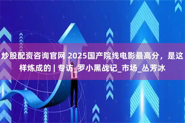 炒股配资咨询官网 2025国产院线电影最高分，是这样炼成的 | 专访_罗小黑战记_市场_丛芳冰