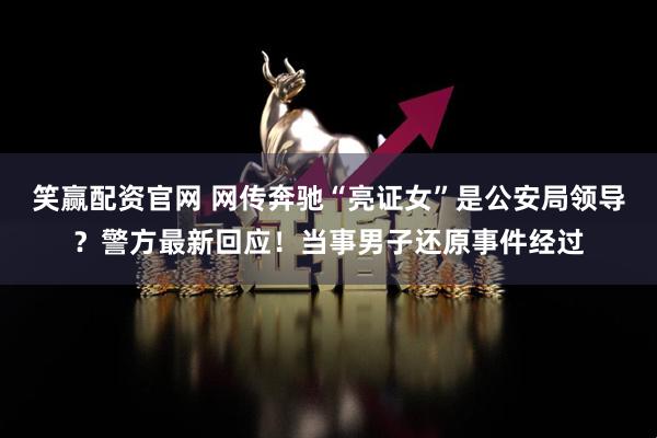 笑赢配资官网 网传奔驰“亮证女”是公安局领导？警方最新回应！当事男子还原事件经过