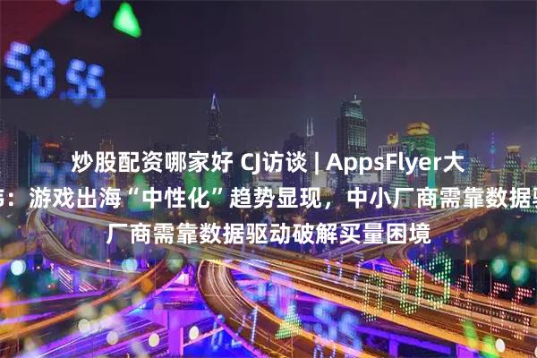 炒股配资哪家好 CJ访谈 | AppsFlyer大中华区总经理王玮：游戏出海“中性化”趋势显现，中小厂商需靠数据驱动破解买量困境