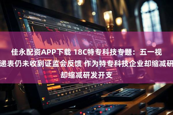 佳永配资APP下载 18C特专科技专题:五一视界二次递表仍未收到证监会反馈 作为特专科技企业却缩减研发开支