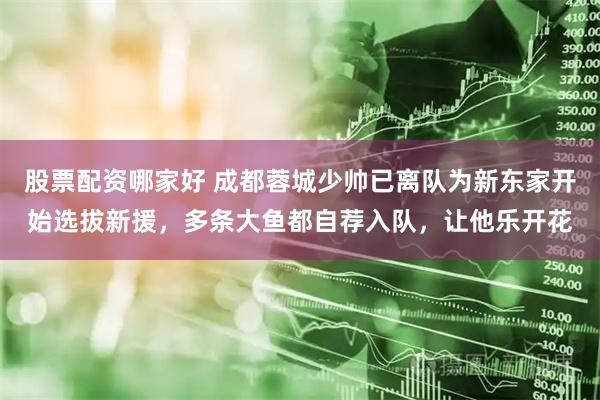 股票配资哪家好 成都蓉城少帅已离队为新东家开始选拔新援,多条大鱼都自荐入队,让他乐开花