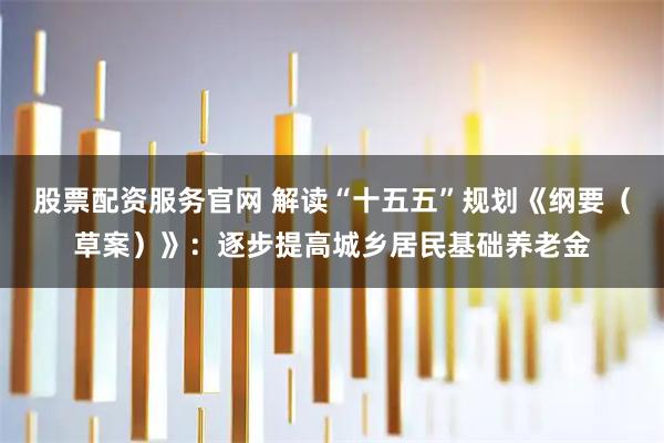 股票配资服务官网 解读“十五五”规划《纲要(草案)》:逐步提高城乡居民基础养老金
