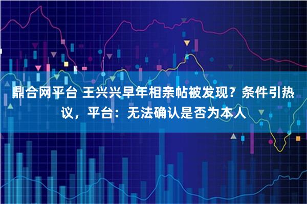鼎合网平台 王兴兴早年相亲帖被发现?条件引热议,平台:无法确认是否为本人