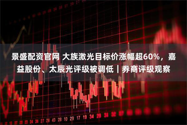 景盛配资官网 大族激光目标价涨幅超60%,嘉益股份、太辰光评级被调低|券商评级观察