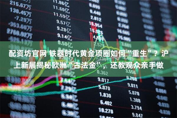 配资坊官网 铁器时代黄金项圈如何“重生”？沪上新展揭秘欧洲“古法金”，还教观众亲手做