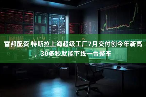 富邦配资 特斯拉上海超级工厂7月交付创今年新高，30多秒就能下线一台整车